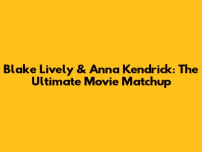 Blake Lively & Anna Kendrick: The Ultimate Movie Matchup
