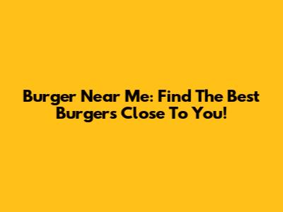 Burger Near Me: Find The Best Burgers Close To You!