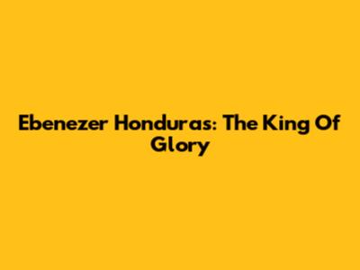 Ebenezer Honduras: The King Of Glory