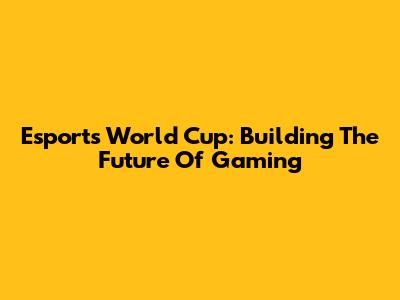 Esports World Cup: Building The Future Of Gaming