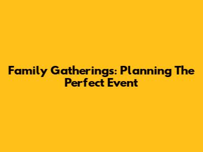 Family Gatherings: Planning The Perfect Event