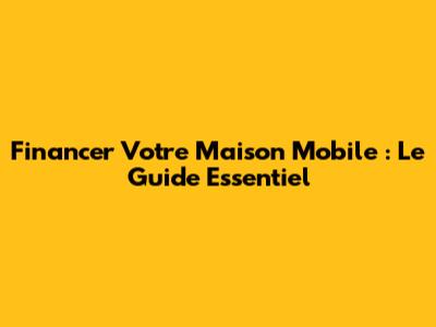 Financer Votre Maison Mobile : Le Guide Essentiel