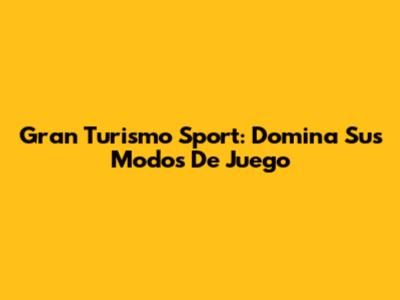 Gran Turismo Sport: Domina Sus Modos De Juego