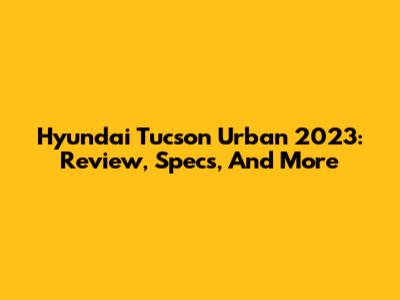Hyundai Tucson Urban 2023: Review, Specs, And More