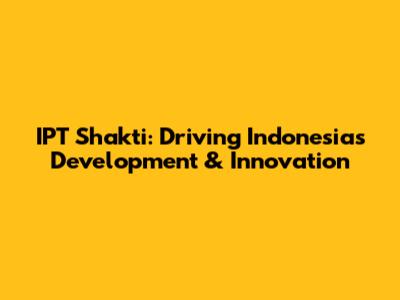 IPT Shakti: Driving Indonesia's Development & Innovation