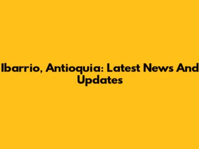 Ibarrio, Antioquia: Latest News And Updates