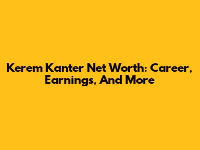 Kerem Kanter Net Worth: Career, Earnings, And More
