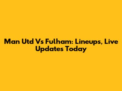 Man Utd Vs Fulham: Lineups, Live Updates Today