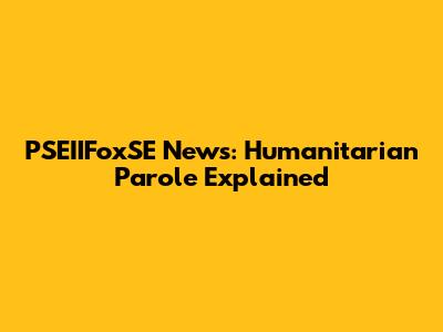 PSEIIFoxSE News: Humanitarian Parole Explained