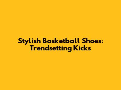 Stylish Basketball Shoes: Trendsetting Kicks