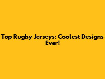 Top Rugby Jerseys: Coolest Designs Ever!
