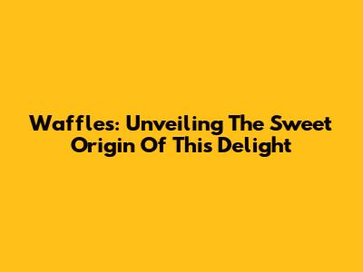 Waffles: Unveiling The Sweet Origin Of This Delight